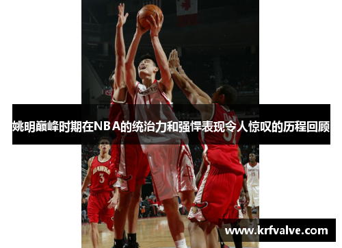 姚明巅峰时期在NBA的统治力和强悍表现令人惊叹的历程回顾